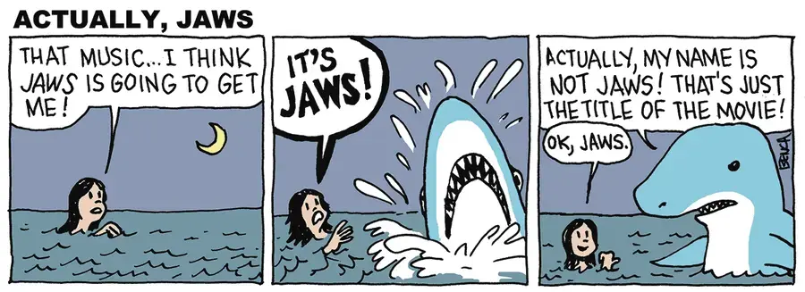 Woman swimming in the ocean: THAT MUSIC...I THINK JAWS IS GOING TO GET ME! A shark bursts out of the water next to her, and she says: IT'S JAWS! The shark says: ACTUALLY, MY NAME IS NOT JAWS! THAT'S JUST THE TITLE OF THE MOVIE! The lady points derisively at the shark and says: OK, JAWS. 