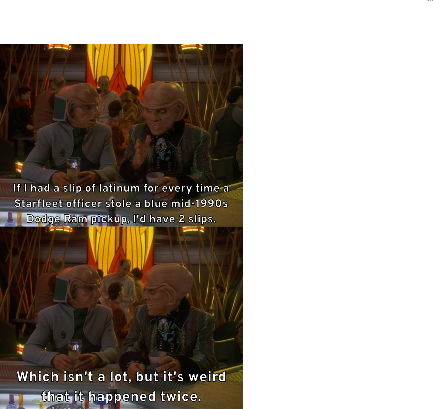 Quark motions his hand and tells Rom, "If I had a slip of latinum for every time a Starfleet officer stole a blue mid-1990s Dodge Ram pickup, I'd have 2 slips." He then continues, "Which isn't a lot, but it's weird that it happened twice."