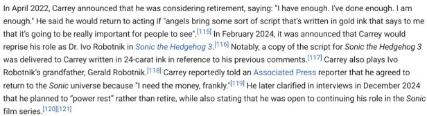 A screenshot of a section in Jim Carrey's Wikipedia Article word by word:In April 2022, Carrey announced that he was considering retirement, saying: "I have enough. I've done enough. I am enough." He said he would return to acting if "angels bring some sort of script that’s written in gold ink that says to me that it’s going to be really important for people to see". In February 2024, it was announced that Carrey would reprise his role as Dr. Ivo Robotnik in Sonic the Hedgehog 3. Notably, a copy of the script for Sonic the Hedgehog 3 was delivered to Carrey written in 24-carat ink in reference to his previous comments. Carrey also plays Ivo Robotnik’s grandfather, Gerald Robotnik. Carrey reportedly told an Associated Press reporter that he agreed to return to the Sonic universe because "I need the money, frankly."[119] He later clarified in interviews in December 2024 that he planned to “power rest” rather than retire, while also stating that he was open to continuing his role in the Sonic film series.