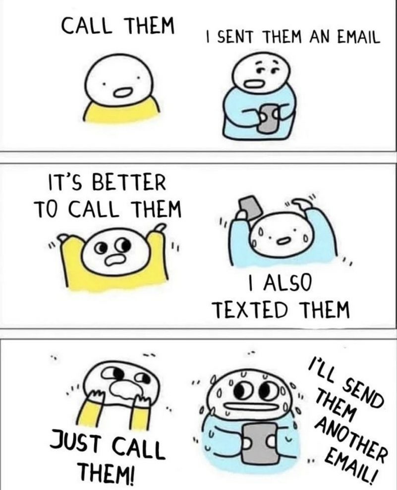 Two illustrated characters are having a conversation. The first character is trying to get the second one to phone someone and the second character doesn’t want to.

Person One: CALL THEM

Person Two: I SENT THEM AN EMAIL

Person One: IT’S BETTER TO CALL THEM

Person Two: I ALSO TEXTED THEM

Person One: JUST  CALL THEM!

Person Two: I’LL  SEND THEM ANOTHER EMAIL!