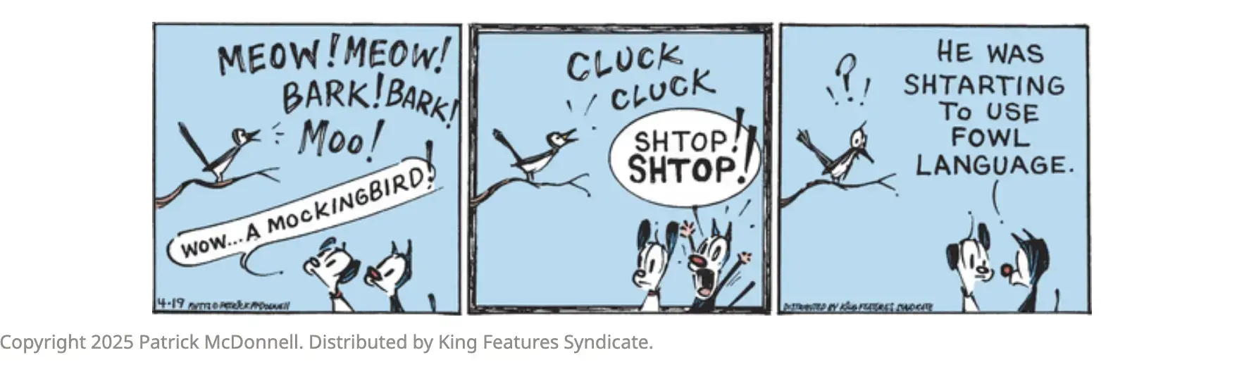 Bird: MEOW! MEOW! BARK!BARK! Moo! Earl the Dog: wow... A MOCKINGBIRD! Bird: CLUCK CLUCK  Mooch the Cat: SHTOP SHTOP! (TO EARL) HE WAS SHTARTING TO USE FOWL LANGUAGE.