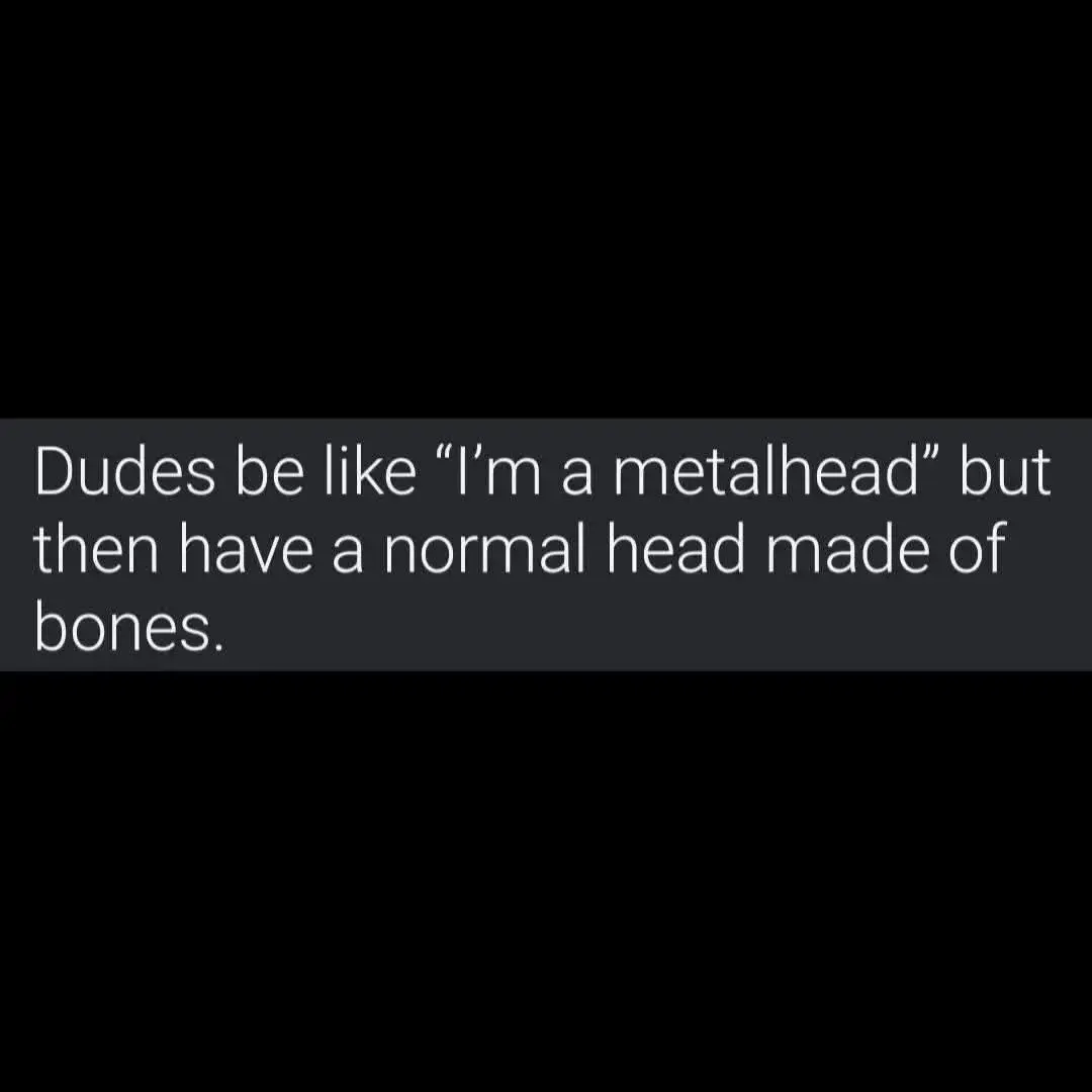 Dudes be all like, "I'm a metalhead" but then they have a normal head made of bones.