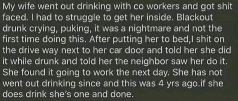 A husband telling a little secret of what he did once: "My wife went out drinking with co workers and got shit faced. I had to struggle to get her inside. Blackout drunk crying, puking, it was a nightmare and not the first time doing this. After putting her to bed,I shit on the drive way next to her car door and told her she did it while drunk and told her neighbor saw her do it. She found it going to work the next day. She has not went out drinking since and this was 4 yrs ago.if she does drink she's one and done."