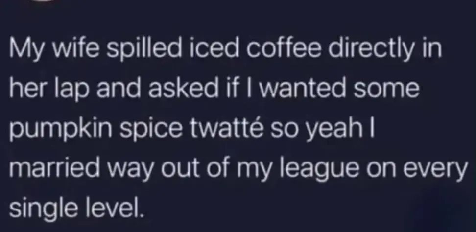 My wife spilled iced coffee directly in her lap and asked if I wanted some pumpkin spice twatté so yeah I married way out of my league on every single level.